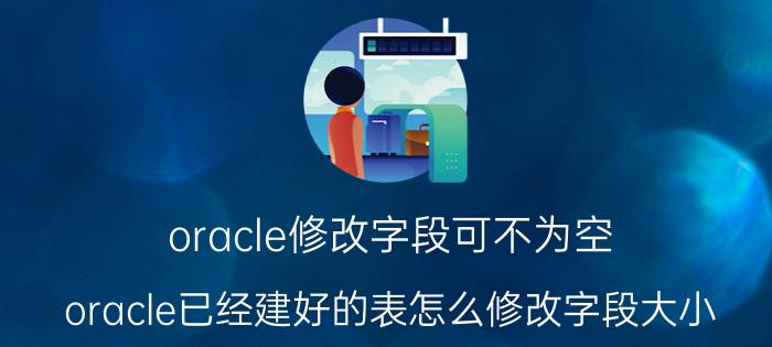 oracle修改字段可不为空 oracle已经建好的表怎么修改字段大小？